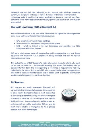 individual beacons and tags. Adopted by IOS, Android and Windows operating systems, its low power and cost, as well as its robust and reliable communication 
technology make it ideal for low power applications. Across a range of uses from consumer based home applications to industry specific uses such as for construction and medical. 
Bluetooth Low Energy (BLE) or Bluetooth 4.0 
The introduction of BLE is not only more flexible but has significant advantages over some more well-known location technologies such as: 
 GPS - which doesn’t work inside buildings, 
 Wi-Fi - which has a wide error range and drains power 
 RFID – which is limited to its own technology and provides very little integration with other devices 
BLE has a much wider scope of functionality and interoperability – as any device equipped with Bluetooth 4.0 is capable of being detected and able to receive information or services. 
This makes the use of BLE “beacons” a viable alternative choice for clients who want to be able to invest in IT installations knowing that added functionality can be activated further down the line supporting a road map of requirements not only today but in the future. And as such BLE solutions are ideally suited to organisations that want to track and monitor assets and/or people (such as patients, construction workers, retail shoppers) in a particular location. 
BLE Beacons 
. 
BLE beacons are small, low-power Bluetooth 4.0 transmitters that repeatedly broadcast their presence to other nearby Bluetooth detectors. Each beacon has its own Unique Identifier (UUID) and when in range of a Bluetooth ‘detector’ it can recognise the specific UUID and report its whereabouts in real-time onto an online console or mobile application. BLE can also be much more reliable to triangulate to fix a precise location than other technologies  