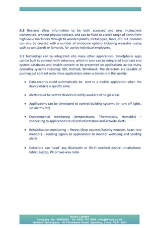 BLE Beacons allow information to be both accessed and new instructions transmitted, without physical contact, and can be fixed to a wide range of items from high value machinery through to wooden pallets, metal pipes, tools, etc. BLE beacons can also be created with a number of enclosure options including wearable casing such as wristbands or lanyards, for use by individual employees. 
BLE technology can be integrated into many other applications. Smartphone apps can be built to connect with detectors, which in turn can be integrated into back end system databases and enable content to be presented on applications across many operating systems including: IOS, Android, Windows8. The detectors are capable of pushing out content onto these applications when a device is in the vicinity: 
 Data records could automatically be sent to a mobile application when the device enters a specific zone 
 Alerts could be sent to devices to notify workers of no-go areas 
 Applications can be developed to control building systems (ie turn off lights, set alarms etc) 
 Environmental monitoring (temperatures, Thermostats, Humidity) – connecting to applications to record information and activate alerts 
 Rehabilitation monitoring – fitness (Step counter/Activity monitor, heart rate monitor) – sending signals to applications to monitor wellbeing and sending alerts 
 Detectors can ‘read’ any Bluetooth or Wi-Fi enabled device; smartphone, tablet, laptop, PC or two-way radio 
 