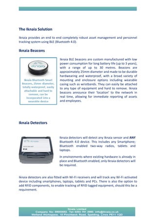 The Iknaia Solution 
Iknaia provides an end to end completely robust asset management and personnel tracking system using BLE (Bluetooth 4.0). 
Iknaia Beacons 
Iknaia BLE beacons are custom manufactured with low power consumption for long battery life (up to 3 years), with a range of up to 30 metres. Beacons are approximately 25mm diameter and made to be durable hardwearing and waterproof, with a broad variety of mounting and enclosure options including wearable casing such as wristbands. They can easily be attached to any type of equipment and hard to remove. Iknaia beacons announce their ‘location’ to the network in real time, allowing for immediate reporting of assets and employees. 
Iknaia Detectors 
Iknaia detectors are also fitted with Wi-Fi receivers and will track any Wi-Fi activated device including smartphones, laptops, tablets and PCs. There is also the option to add RFID components, to enable tracking of RFID tagged equipment, should this be a requirement. 
Iknaia detectors will detect any Iknaia sensor and ANY Bluetooth 4.0 device. This includes any Smartphone; Bluetooth enabled two-way radios, tablets and laptops. In environments where existing hardware is already in place and Bluetooth enabled, only Iknaia detectors will be required.  