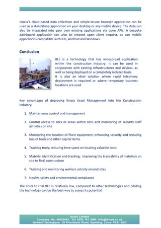 Iknaia’s cloud-based data collection and simple-to-use browser application can be used as a standalone application on your desktop or any mobile device. The data can also be integrated into your own existing applications via open APIs. A bespoke dashboard application can also be created upon client request, as can mobile applications compatible with IOS, Android and Windows. 
Conclusion 
Key advantages of deploying Iknaia Asset Management into the Construction industry: 
1. Maintenance control and management 
2. Control access to sites or areas within sites and monitoring of security staff activities on site 
3. Monitoring the location of Plant equipment; enhancing security and reducing loss of tools and other capital items 
4. Tracking tools; reducing time spent on locating valuable tools 
5. Material identification and tracking; improving the traceability of materials on site to final construction 
6. Tracking and monitoring workers activity around sites 
7. Health, safety and environmental compliance 
The costs to trial BLE is relatively low, compared to other technologies and piloting the technology can be the best way to assess its potential. 
BLE is a technology that has widespread application within the construction industry. It can be used in conjunction with existing infrastructures and devices, as well as being deployed on a completely isolated basis. 
It is also an ideal solution where rapid telephony deployment is required or where temporary business locations are used. 
 