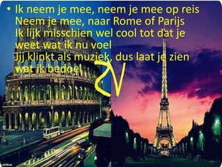 • Ik neem je mee, neem je mee op reis
Neem je mee, naar Rome of Parijs
Ik lijk misschien wel cool tot dat je
weet wat ik nu voel
Jij klinkt als muziek, dus laat je zien
wat ik bedoel

 