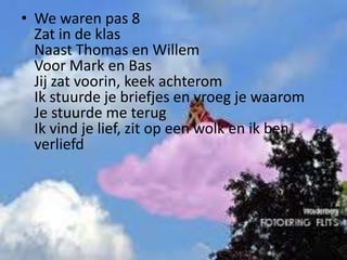 • We waren pas 8
Zat in de klas
Naast Thomas en Willem
Voor Mark en Bas
Jij zat voorin, keek achterom
Ik stuurde je briefjes en vroeg je waarom
Je stuurde me terug
Ik vind je lief, zit op een wolk en ik ben
verliefd

 