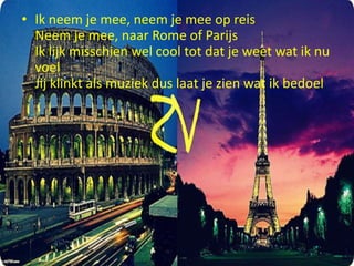 • Ik neem je mee, neem je mee op reis
Neem je mee, naar Rome of Parijs
Ik lijk misschien wel cool tot dat je weet wat ik nu
voel
Jij klinkt als muziek dus laat je zien wat ik bedoel

 