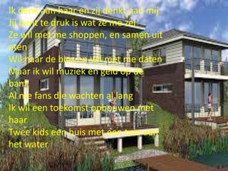 Ik denk aan haar en zij denkt aan mij
Jij bent te druk is wat ze me zei
Ze wil met me shoppen, en samen uit
eten
Wil naar de bios en wil met me daten
Maar ik wil muziek en geld op de
bank
Al me fans die wachten al lang
Ik wil een toekomst opbouwen met
haar
Twee kids een huis met een tuin aan
het water

 