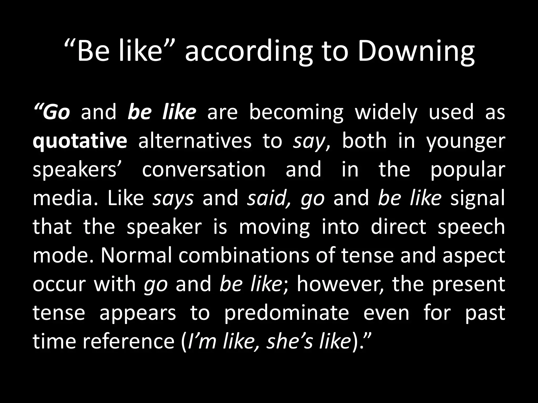 “Be like” according to Downing
“Go and be like are becoming widely used as
quotative alternatives to say, both in younger
speakers’ conversation and in the popular
media. Like says and said, go and be like signal
that the speaker is moving into direct speech
mode. Normal combinations of tense and aspect
occur with go and be like; however, the present
tense appears to predominate even for past
time reference (I’m like, she’s like).”
 