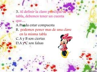 5. Al definir la clave principal de una
tabla, debemos tener un cuenta
que…
A.Pueda estar compuesta
B. podemos poner mas de una clave
en la misma tabla
C.A y B son ciertas
D.A y C son falsas
 