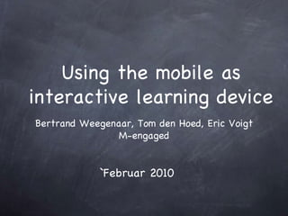 Using the mobile as interactive learning device Bertrand Weegenaar, Tom den Hoed, Eric Voigt M-engaged `Februar 2010 