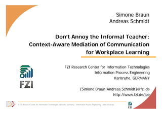 Simone Braun
                                                                                                                  Andreas Schmidt

                      Don’t Annoy the Informal Teacher:
             Context-Aware
             Context Aware Mediation of Communication
                                for Workplace Learning

                                                          FZI Research Center for Information Technologies
                                                                          Information Process Engineering
                                                                                       Karlsruhe, GERMANY

                                                                             {Simone.Braun|Andreas.Schmidt}@fzi.de
                                                                                              http://www.fzi.de/ipe

© FZI Research Center for Information Technologies Karlsruhe, Germany | Information Process Engineering | www.fzi.de/ipe        1
 