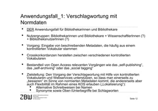 Anwendungsfall_1: Verschlagwortung mit
Normdaten
• DER Anwendungsfall für Bibliothekarinnen und Bibliothekare
• Nutzergruppen: Bibliothekarinnen und Bibliothekare + WissenschaftlerInnen (?)
    + BibliotheksnutzerInnen (?)
•   Vorgang: Eingabe von beschreibenden Metadaten, die häufig aus einem
    kontrollierten Vokabular stammen
•   Crosskonkordanzen herstellen zwischen verschiedenen kontrollierten
    Vokabularen
•   Bestandteil von Open Access relevanten Vorgängen wie das „self-publishing“,
    das „self-archiving“ oder das „social tagging“
•   Zielstellung: Den Vorgang der Verschlagwortung mit Hilfe von kontrollierten
    Vokabularen und Webservices unterstützen, so dass man einerseits zu
    „besseren“ im Sinne von normierten Metadaten kommt, die andererseits aber
    auch Flexibilität im Rahmen eines KOS erlauben („Lokalisierung“):
      • Alternative Schreibweisen bei Namen
      • Synonyme sowie Ober-/Unterbegriffe bei Schlagworten
                                                                       Seite 12
 