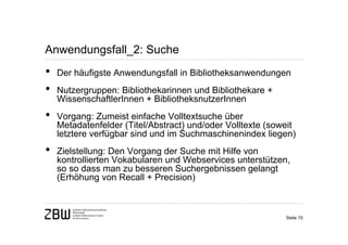 Anwendungsfall_2: Suche
•   Der häufigste Anwendungsfall in Bibliotheksanwendungen
•   Nutzergruppen: Bibliothekarinnen und Bibliothekare +
    WissenschaftlerInnen + BibliotheksnutzerInnen
•   Vorgang: Zumeist einfache Volltextsuche über
    Metadatenfelder (Titel/Abstract) und/oder Volltexte (soweit
    letztere verfügbar sind und im Suchmaschinenindex liegen)
•   Zielstellung: Den Vorgang der Suche mit Hilfe von
    kontrollierten Vokabularen und Webservices unterstützen,
    so so dass man zu besseren Suchergebnissen gelangt
    (Erhöhung von Recall + Precision)



                                                            Seite 15
 