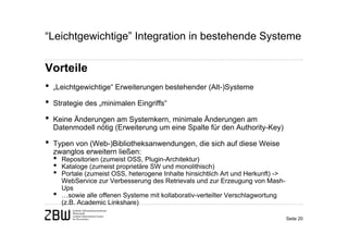 “Leichtgewichtige” Integration in bestehende Systeme

Vorteile
•   „Leichtgewichtige“ Erweiterungen bestehender (Alt-)Systeme

•   Strategie des „minimalen Eingriffs“

•   Keine Änderungen am Systemkern, minimale Änderungen am
    Datenmodell nötig (Erweiterung um eine Spalte für den Authority-Key)

•   Typen von (Web-)Bibliotheksanwendungen, die sich auf diese Weise
    zwanglos erweitern ließen:
    •   Repositorien (zumeist OSS, Plugin-Architektur)
    •   Kataloge (zumeist proprietäre SW und monolithisch)
    •   Portale (zumeist OSS, heterogene Inhalte hinsichtlich Art und Herkunft) ->
        WebService zur Verbesserung des Retrievals und zur Erzeugung von Mash-
        Ups
    •   …sowie alle offenen Systeme mit kollaborativ-verteilter Verschlagwortung
        (z.B. Academic Linkshare)

                                                                                     Seite 20
 