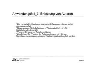 Anwendungsfall_3: Erfassung von Autoren


  •Der Normalfall in Katalogen - in anderen Erfassungssystemen bisher
  der Ausnahmefall
  •Nutzergruppen: BibliothekarInnen + WissenschaftlerInnen (?) +
  BibliotheksnutzerInnen (?)
  •Vorgang: Eingabe von AutorInnen-Namen
  •Zielstellung: Den Vorgang der Autorenerfassung mit Hilfe von
  Normdaten zu verbessern, die durch Webservices bereit gestellt werden




                                                                          Seite 23
 