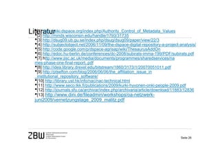 •[1] http://wiki.dspace.org/index.php/Authority_Control_of_Metadata_Values
Literatur
  •[2] http://minds.wisconsin.edu/handle/1793/31735
   •[3] http://dsug09.ub.gu.se/index.php/dsug/dsug09/paper/view/22/3
   •[4] http://subjectobject.net/2006/11/09/the-dspace-digital-repository-a-project-analysis/
   •[5] http://code.google.com/p/dspace-agrisap/wiki/ThesaurusAddOn
   •[6] http://edoc.hu-berlin.de/conferences/dc-2008/subirats-imma-199/PDF/subirats.pdf
   •[7] http://www.jisc.ac.uk/media/documents/programmes/sharedservices/na
   mes-phase-one-final-report,.pdf
   •[8] http://idea.library.drexel.edu/bitstream/1860/3173/1/20070051011.pdf
   •[9] http://ptsefton.com/blog/2006/06/06/the_affiliation_issue_in
   _institutional_repository_software/
   •[10] http://library.ust.hk/info/nac/nac-technical.html
   •[11] http://www.seco.tkk.fi/publications/2009/kurki-hyvonen-onki-people-2009.pdf
   •[12] http://journals.sfu.ca/archivar/index.php/archivaria/article/download/11883/12836
   •[13] http://www.dini.de/fileadmin/workshops/oa-netzwerk-
   juni2009/vernetzungstage_2009_malitz.pdf




                                                                                    Seite 26
 