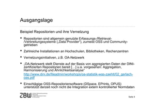 Ausgangslage

Beispiel Repositorien und ihre Vernetzung
•   Repositorien sind allgemein genutzte Erfassungs-/Retrieval-
    /Verbreitungssysteme („Data Provider“), zumeist OSS und Community-
    getrieben
•   Zahlreiche Installationen an Hochschulen, Bibliotheken, Rechenzentren
•   Vernetzungsinitiativen, z.B. OA-Netzwerk
•   „OA-Netzwerk stellt Dienste auf der Basis von aggregierten Daten der DINI-
    zertifizierten Repositorien bereit […] u.a. vorgesehen: Aggregation,
    Harmonisierung und Ähnlichkeitsanalyse“
    http://www.dini.de/fileadmin/workshops/oa-statistik-was-zaehlt/02_gerlach-
    oas.pdf
•   Einschlägige OSS-Repositoriensoftware (DSpace, EPrints, OPUS)
    unterstützt derzeit noch nicht die Integration extern kontrollierter Normdaten

                                                                             Seite 4
 