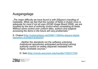 Ausgangslage
„The major difficulty we have found is with DSpace’s handling of
metadata. While we feel that the number of fields in Dublin Core is
adequate for most if not all uses (DCMI Usage Board 2006), we are
troubled by the lack of authority control when completing its fields.
Without some control over uniform titles, authors and subjects
accessing the items in the future will very problematic.“
S. Chabot (http://subjectobject.net/2006/11/09/the-dspace-digital-
repository-a-project-analysis/)
       „Neither the standards nor the software unterlying
      institutional repositories anticipated performing naming
      authority control on widely disparate metadata from
      highly unreliable sources.“
      D. Salo (http://minds.wisconsin.edu/handle/1793/31735)


                                                                     Seite 5
 