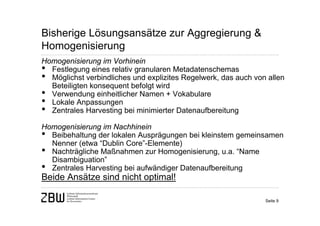 Bisherige Lösungsansätze zur Aggregierung &
Homogenisierung
Homogenisierung im Vorhinein
• Festlegung eines relativ granularen Metadatenschemas
• Möglichst verbindliches und explizites Regelwerk, das auch von allen
  Beteiligten konsequent befolgt wird
• Verwendung einheitlicher Namen + Vokabulare
• Lokale Anpassungen
• Zentrales Harvesting bei minimierter Datenaufbereitung
Homogenisierung im Nachhinein
• Beibehaltung der lokalen Ausprägungen bei kleinstem gemeinsamen
  Nenner (etwa “Dublin Core”-Elemente)
• Nachträgliche Maßnahmen zur Homogenisierung, u.a. “Name
  Disambiguation”
• Zentrales Harvesting bei aufwändiger Datenaufbereitung
Beide Ansätze sind nicht optimal!

                                                                Seite 9
 