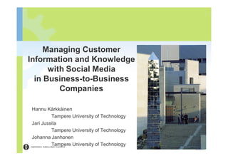 1




     Managing Customer
Information and Knowledge
      with Social Media
  in Business-to-Business
         Companies

Hannu Kärkkäinen
         Tampere University of Technology
Jari Jussila
         Tampere University of Technology
Johanna Janhonen
         Tampere University of Technology
                              Hannu Kärkkäinen, Jari Jussila, Johanna Janhonen
 