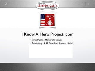 I Know A Hero Project .com
    • Virtual Online Memorial / Tribute
    • Fundraising: $. 99 Download Business Model
    • Merchandising Offering
    • Advertising Revenue Opportunity
    • Social Networking
    • Information Hub
 