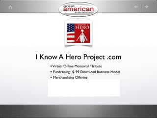 I Know A Hero Project .com
    • Virtual Online Memorial / Tribute
    • Fundraising: $. 99 Download Business Model
    • Merchandising Offering
    • Advertising Revenue Opportunity
    • Social Networking
    • Information Hub
 
