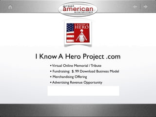 I Know A Hero Project .com
    • Virtual Online Memorial / Tribute
    • Fundraising: $. 99 Download Business Model
    • Merchandising Offering
    • Advertising Revenue Opportunity
    • Social Networking
    • Information Hub
 