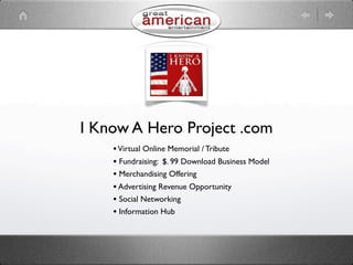I Know A Hero Project .com
    • Virtual Online Memorial / Tribute
    • Fundraising: $. 99 Download Business Model
    • Merchandising Offering
    • Advertising Revenue Opportunity
    • Social Networking
    • Information Hub
 