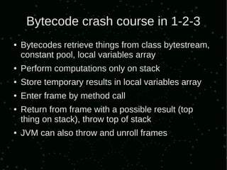 Bytecode crash course in 1-2-3
●   Bytecodes retrieve things from class bytestream,
    constant pool, local variables array
●   Perform computations only on stack
●   Store temporary results in local variables array
●   Enter frame by method call
●   Return from frame with a possible result (top
    thing on stack), throw top of stack
●   JVM can also throw and unroll frames
 