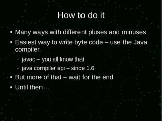 How to do it
●   Many ways with different pluses and minuses
●   Easiest way to write byte code – use the Java
    compiler.
    –   javac – you all know that
    –   java compiler api – since 1.6
●   But more of that – wait for the end
●   Until then…
 