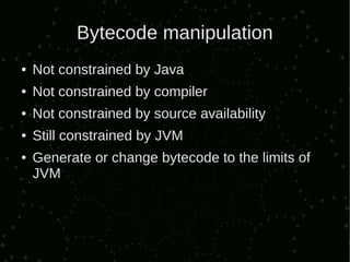 Bytecode manipulation
●   Not constrained by Java
●   Not constrained by compiler
●   Not constrained by source availability
●   Still constrained by JVM
●   Generate or change bytecode to the limits of
    JVM
 