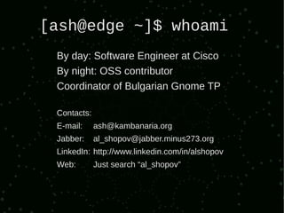 [ash@edge ~]$ whoami
 By day: Software Engineer at Cisco
 By night: OSS contributor
 Coordinator of Bulgarian Gnome TP

 Contacts:
 E-mail:     ash@kambanaria.org
 Jabber:     al_shopov@jabber.minus273.org
 LinkedIn: http://www.linkedin.com/in/alshopov
 Web:        Just search “al_shopov”
 
