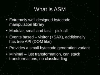 What is ASM
●   Extremely well designed bytecode
    manipulation library
●   Modular, small and fast – pick all
●   Events based – visitor (+SAX), additionally
    has tree API (DOM like)
●   Provides a small bytecode generation variant
●   Minimal – just transformation, can stack
    transformations, no classloading
 