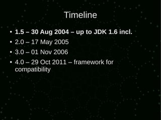 Timeline
●   1.5 – 30 Aug 2004 – up to JDK 1.6 incl.
●   2.0 – 17 May 2005
●   3.0 – 01 Nov 2006
●   4.0 – 29 Oct 2011 – framework for
    compatibility
 