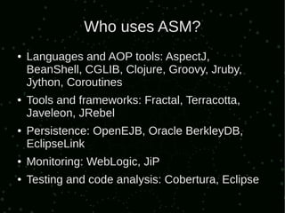 Who uses ASM?
●   Languages and AOP tools: AspectJ,
    BeanShell, CGLIB, Clojure, Groovy, Jruby,
    Jython, Coroutines
●   Tools and frameworks: Fractal, Terracotta,
    Javeleon, JRebel
●   Persistence: OpenEJB, Oracle BerkleyDB,
    EclipseLink
●   Monitoring: WebLogic, JiP
●   Testing and code analysis: Cobertura, Eclipse
 