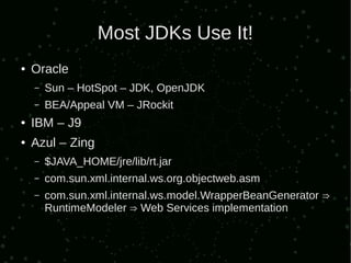 Most JDKs Use It!
●   Oracle
    –   Sun – HotSpot – JDK, OpenJDK
    –   BEA/Appeal VM – JRockit
●   IBM – J9
●   Azul – Zing
    –   $JAVA_HOME/jre/lib/rt.jar
    –   com.sun.xml.internal.ws.org.objectweb.asm
    –   com.sun.xml.internal.ws.model.WrapperBeanGenerator ⇒
        RuntimeModeler ⇒ Web Services implementation
 