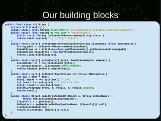 Our building blocks
public final class Utilities {
    private Utilities() { }
    public static final String CLASS_NAME = "org.kambanaria.writebytecode.asm.Zombunny";
    public static final String METHOD_NAME = "getVersion";
        public static String toClassPathResourceName(String clazz) {
        return clazz.replace('.', '/') + ".class";
    }
    public static byte[] retrieveBytesFromClassPath(String className) throws IOException {
        String path = toClassPathResourceName(className);
        InputStream is = Utilities.class.getClassLoader().getResourceAsStream(path);
        InputStream classBytes = new BufferedInputStream(is);
        return is2bytes(classBytes);
    }
    public static byte[] patch(byte[] bytes, DemoClassAdapter adapter) {
        ClassReader cr = new ClassReader(bytes);
        cr.accept(adapter, ClassReader.SKIP_FRAMES);
        return adapter.getCw().toByteArray();
    }
    public static byte[] is2bytes(InputStream is) throws IOException {
        int max = 1024 * 1024;
        byte[] bytes = new byte[max]; // 1MB
        int read = is.read(bytes); // Don't do that
        byte[] result = new byte[read];
        System.arraycopy(bytes, 0, result, 0, result.length);
        return result;
    }
    public static Object call0ArgsMethodOn(Object o, String methodName) //
            throws ReflectiveOperationException {
        Class<?> c = o.getClass();
        Method m = c.getDeclaredMethod(methodName, (Class<?>[]) null);
        m.setAccessible(true);
        return m.invoke(o, (Object[]) null);
    }
}
 
