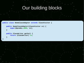Our building blocks

public class DemoClassAdapter extends ClassVisitor {

    public DemoClassAdapter(ClassVisitor cv) {
        super(Opcodes.ASM4, cv);
    }

    public ClassWriter getCw() {
        return (ClassWriter) cv;
    }
}
 