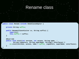 Rename class


public class Rename extends DemoClassAdapter {

    private String suffix;

    public Rename(ClassVisitor cv, String suffix) {
        super(cv);
        this.suffix = suffix;
    }

    @Override
    public void visit(int version, int access, String name, //
            String signature, String superName, String[] interfaces) {
        cv.visit(version, access, name + suffix, signature, superName, interfaces);
    }
}
 