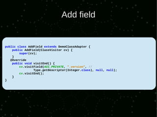 Add field


public class AddField extends DemoClassAdapter {
    public AddField(ClassVisitor cv) {
        super(cv);
    }
   @Override
    public void visitEnd() {
        cv.visitField(ACC_PRIVATE, "_version", //
                Type.getDescriptor(Integer.class), null, null);
        cv.visitEnd();
    }
}
 