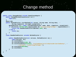 Change method
public class ChangeMethod extends DemoClassAdapter {
    public ChangeMethod(ClassVisitor cv) {
        super(cv);
    }
    @Override
    public MethodVisitor visitMethod(int access, String name, String desc, //
            String signature, String[] exceptions) {
        MethodVisitor mv = super.visitMethod(access, name, desc, signature, exceptions);
        if (Utilities.METHOD_NAME.equals(name) && "()Ljava/lang/Integer;".equals(desc)) {
            return new DemoMethodVisitor(Opcodes.ASM4, mv);
        } else {
            return mv;
        }
    }
    class DemoMethodVisitor extends MethodVisitor {

        public DemoMethodVisitor(int version, MethodVisitor mv) {
            super(version, mv);
            mv.visitCode();
            mv.visitVarInsn(ALOAD, 0);
            mv.visitFieldInsn(GETFIELD, "org/kambanaria/writebytecode/asm/Zombunny", //
                    "_version", "Ljava/lang/Integer;");
            mv.visitInsn(ARETURN);
            mv.visitEnd();
        }
    }
}
 