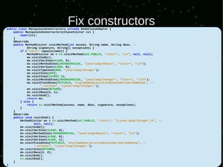 Fix constructors
public class ManipulateConstructors extends DemoClassAdapter {
    public ManipulateConstructors(ClassVisitor cv) {
        super(cv);
    }
    @Override
    public MethodVisitor visitMethod(int access, String name, String desc, //
            String signature, String[] exceptions) {
        if ("<init>".equals(name)) {
            MethodVisitor mv = cv.visitMethod(ACC_PUBLIC, "<init>", "()V", null, null);
            mv.visitCode();
            mv.visitVarInsn(ALOAD, 0);
            mv.visitMethodInsn(INVOKESPECIAL, "java/lang/Object", "<init>", "()V");
            mv.visitVarInsn(ALOAD, 0);
            mv.visitTypeInsn(NEW, "java/lang/Integer");
            mv.visitInsn(DUP);
            mv.visitInsn(ICONST_2);
            mv.visitMethodInsn(INVOKESPECIAL, "java/lang/Integer", "<init>", "(I)V");
            mv.visitFieldInsn(PUTFIELD, "org/kambanaria/writebytecode/asm/Zombunny", //
                     "_version", "Ljava/lang/Integer;");
            mv.visitInsn(RETURN);
            mv.visitMaxs(4, 1);
            mv.visitEnd();
            return mv;
        } else {
            return cv.visitMethod(access, name, desc, signature, exceptions);
        }
    }
    @Override
    public void visitEnd() {
        MethodVisitor mv = cv.visitMethod(ACC_PUBLIC, "<init>", "(Ljava/lang/Integer;)V", //
                 null, null);
        mv.visitCode();
        mv.visitVarInsn(ALOAD, 0);
        mv.visitMethodInsn(INVOKESPECIAL, "java/lang/Object", "<init>", "()V");
        mv.visitVarInsn(ALOAD, 0);
        mv.visitVarInsn(ALOAD, 1);
        mv.visitFieldInsn(PUTFIELD, "org/kambanaria/writebytecode/asm/Zombunny", //
                 "_version", "Ljava/lang/Integer;");
        mv.visitInsn(RETURN);
        mv.visitMaxs(2, 2);
        mv.visitEnd();
        cv.visitEnd();
    }
}
 