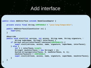 Add interface

public class AddInterface extends DemoClassAdapter {

    private static final String COMPARABLE = "java/lang/Comparable";

    public AddInterface(ClassVisitor cv) {
        super(cv);
    }

    @Override
    public void visit(int version, int access, String name, String signature,//
            String superName, String[] interfaces) {
        if (Arrays.asList(interfaces).contains(COMPARABLE)) {
            super.visit(version, access, name, signature, superName, interfaces);
        } else {
            int l = interfaces.length;
            String[] newInterfaces = new String[l + 1];
            System.arraycopy(interfaces, 0, newInterfaces, 0, l);
            newInterfaces[l] = COMPARABLE;
            super.visit(version, access, name, signature, superName, newInterfaces);
        }
    }
}
 