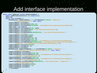 Add interface implementation
public class AddMethod extends DemoClassAdapter {
    public AddMethod(ClassVisitor cv) {super(cv);}
    @Override
    public void visitEnd() {
        MethodVisitor compareToObject = cv.visitMethod(ACC_PUBLIC, "compareTo", //
                "(Ljava/lang/Object;)I", null, null);
        compareToObject.visitCode();
        compareToObject.visitVarInsn(ALOAD, 1);
        compareToObject.visitTypeInsn(INSTANCEOF, "org/kambanaria/writebytecode/asm/Zombunny");
        Label lbl0 = new Label();
        compareToObject.visitJumpInsn(IFNE, lbl0);
        compareToObject.visitTypeInsn(NEW, "java/lang/ClassCastException");
        compareToObject.visitInsn(DUP);
        compareToObject.visitMethodInsn(INVOKESPECIAL, "java/lang/ClassCastException", //
                "<init>", "()V");
        compareToObject.visitInsn(ATHROW);
        compareToObject.visitLabel(lbl0);
        compareToObject.visitVarInsn(ALOAD, 0);
        compareToObject.visitVarInsn(ALOAD, 1);
        compareToObject.visitTypeInsn(CHECKCAST, "org/kambanaria/writebytecode/asm/Zombunny");
        compareToObject.visitMethodInsn(INVOKEVIRTUAL, "org/kambanaria/writebytecode/asm/Zombunny", //
                "compareTo", "(Lorg/kambanaria/writebytecode/asm/Zombunny;)I");
        compareToObject.visitInsn(IRETURN);
        compareToObject.visitMaxs(2, 2);
        compareToObject.visitEnd();
        MethodVisitor compareToZombunny = cv.visitMethod(ACC_PUBLIC, "compareTo", //
                "(Lorg/kambanaria/writebytecode/asm/Zombunny;)I", null, null);
        compareToZombunny.visitCode();
        compareToZombunny.visitVarInsn(ALOAD, 0);
        compareToZombunny.visitFieldInsn(GETFIELD, "org/kambanaria/writebytecode/asm/Zombunny", //
                "_version", "Ljava/lang/Integer;");
        compareToZombunny.visitVarInsn(ALOAD, 1);
        compareToZombunny.visitFieldInsn(GETFIELD, "org/kambanaria/writebytecode/asm/Zombunny", //
                "_version", "Ljava/lang/Integer;");
        compareToZombunny.visitMethodInsn(INVOKEVIRTUAL, "java/lang/Integer", "compareTo", //
                "(Ljava/lang/Integer;)I");
        compareToZombunny.visitInsn(IRETURN);
        compareToZombunny.visitMaxs(2, 2);
        compareToZombunny.visitEnd();
        cv.visitEnd();
    }
}
 