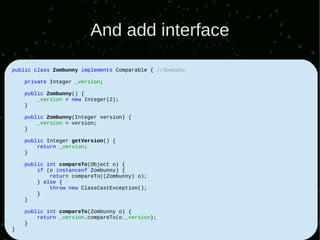 And add interface

public class Zombunny implements Comparable { //Зомбайо

    private Integer _version;

    public Zombunny() {
        _version = new Integer(2);
    }

    public Zombunny(Integer version) {
        _version = version;
    }

    public Integer getVersion() {
        return _version;
    }

    public int compareTo(Object o) {
        if (o instanceof Zombunny) {
            return compareTo((Zombunny) o);
        } else {
            throw new ClassCastException();
        }
    }

    public int compareTo(Zombunny o) {
        return _version.compareTo(o._version);
    }
}
 