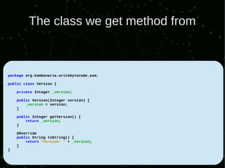 The class we get method from



package org.kambanaria.writebytecode.asm;

public class Version {

    private Integer _version;

    public Version(Integer version) {
        _version = version;
    }

    public Integer getVersion() {
        return _version;
    }

    @Override
    public String toString() {
        return "Version: " + _version;
    }
}
 