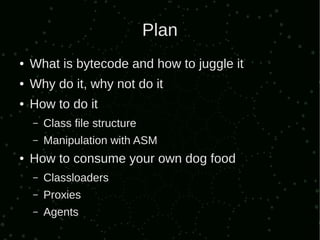 Plan
●   What is bytecode and how to juggle it
●   Why do it, why not do it
●   How to do it
    –   Class file structure
    –   Manipulation with ASM
●   How to consume your own dog food
    –   Classloaders
    –   Proxies
    –   Agents
 