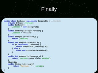 Finally
public class Zombunny implements Comparable { //Зомбайо
    private Integer _version;
    public Zombunny() {
        _version = new Integer(2);
    }
    public Zombunny(Integer version) {
        _version = version;
    }
    public Integer getVersion() {
        return _version;
    }
    public int compareTo(Object o) {
        if (o instanceof Zombunny) {
            return compareTo((Zombunny) o);
        } else {
            throw new ClassCastException();
        }
    }
    public int compareTo(Zombunny o) {
        return _version.compareTo(o._version);
    }
    @Override
    public String toString(){
         return "Version: " + _version;
    }
}
 