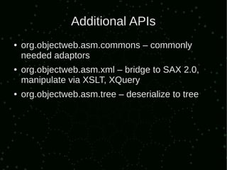 Additional APIs
●   org.objectweb.asm.commons – commonly
    needed adaptors
●   org.objectweb.asm.xml – bridge to SAX 2.0,
    manipulate via XSLT, XQuery
●   org.objectweb.asm.tree – deserialize to tree
 