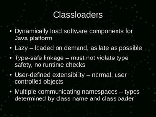 Classloaders
●   Dynamically load software components for
    Java platform
●   Lazy – loaded on demand, as late as possible
●   Type-safe linkage – must not violate type
    safety, no runtime checks
●   User-defined extensibility – normal, user
    controlled objects
●   Multiple communicating namespaces – types
    determined by class name and classloader
 
