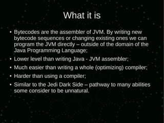 What it is
●   Bytecodes are the assembler of JVM. By writing new
    bytecode sequences or changing existing ones we can
    program the JVM directly – outside of the domain of the
    Java Programming Language;
●   Lower level than writing Java - JVM assembler;
●   Much easier than writing a whole (optimizing) compiler;
●   Harder than using a compiler;
●   Similar to the Jedi Dark Side – pathway to many abilities
    some consider to be unnatural.
 