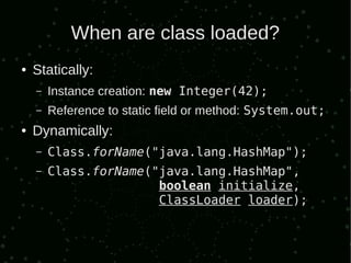 When are class loaded?
●   Statically:
    –   Instance creation: new Integer(42);
    –   Reference to static field or method: System.out;
●   Dynamically:
    –   Class.forName("java.lang.HashMap");
    –   Class.forName("java.lang.HashMap",
                       boolean initialize,
                       ClassLoader loader);
 