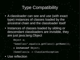 Type Compatibility
●   A classloader can see and use (with exact
    type) instances of classes loaded by the
    ancestral chain and the classloader itself
●   Instances of classes loaded by sibling or
    descendant classloaders are invisible, they
    are just java.lang.Object
        Object a;
        "SomeClass".equals(a.getClass().getName());
        a instanceof Object;
        (SomeClass)a -> ClassCastException
●   Use reflection
 